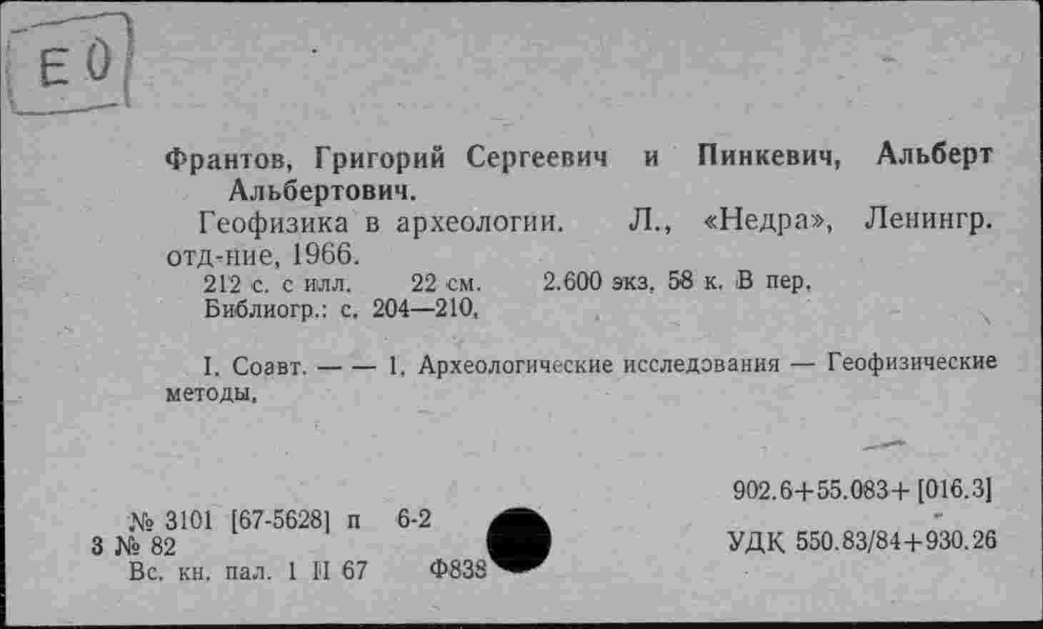 ﻿Франтов, Григорий Сергеевич и Пинкевич, Альберт Альбертович.
Геофизика в археологии. Л., «Недра», Ленингр.
отд-ние, 1966.
212 с. с илл. 22 см. 2.600 экз, 58 к. В пер,
Библиогр.: с. 204—210,
I. Соавт.-----1. Археологические исследования — Геофизические
методы.
№ 3101 [67-5628] п
3 № 82
Вс. кн. пал. 1 II 67
6-2
Ф838
902.6+ 55.083+[016.3]
УДК 550.83/84+930.26